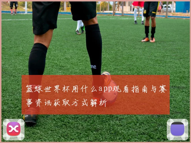 篮球世界杯用什么app观看指南与赛事资讯获取方式解析