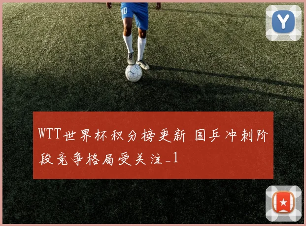 WTT世界杯积分榜更新 国乒冲刺阶段竞争格局受关注_1