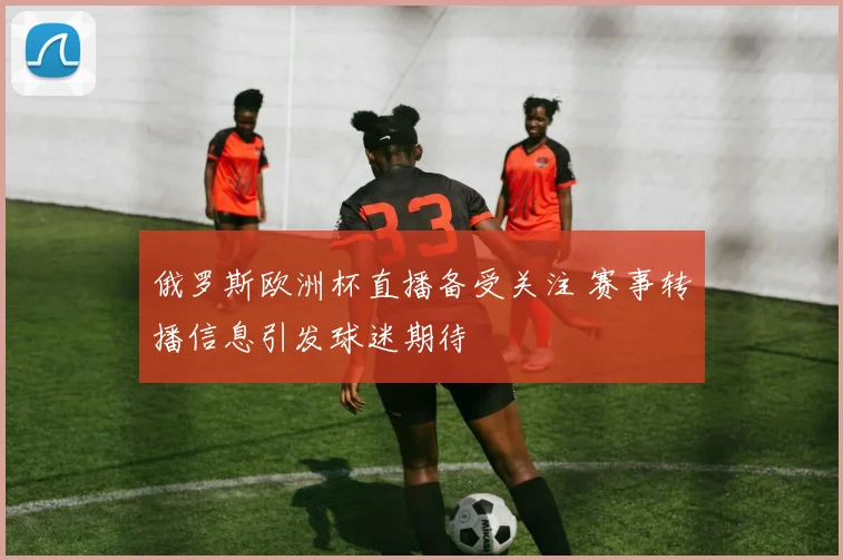 俄罗斯欧洲杯直播备受关注 赛事转播信息引发球迷期待