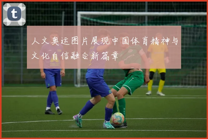 人文奥运图片展现中国体育精神与文化自信融合新篇章