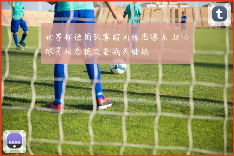 世界杯德国队赛前训练图曝光 核心球员状态稳定备战关键战