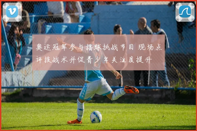 奥运冠军参与播球挑战节目 现场点评技战术并促青少年关注度提升