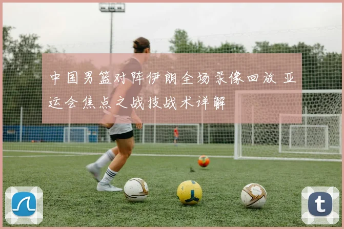 中国男篮对阵伊朗全场录像回放 亚运会焦点之战技战术详解