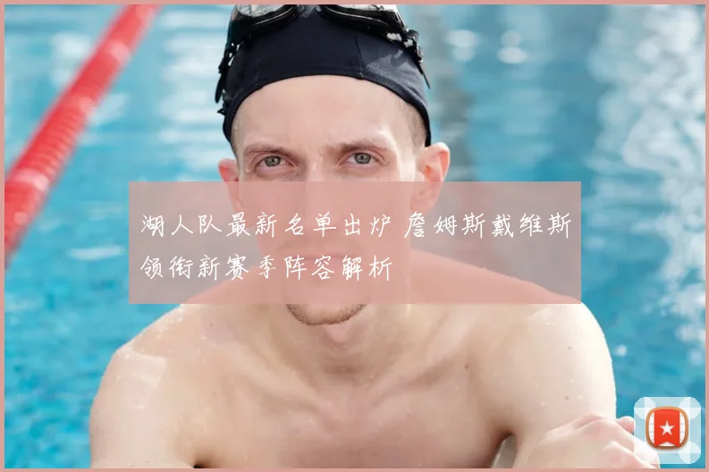 湖人队最新名单出炉 詹姆斯戴维斯领衔新赛季阵容解析