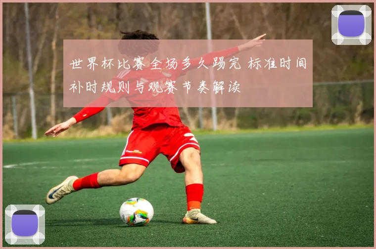 世界杯比赛全场多久踢完 标准时间补时规则与观赛节奏解读