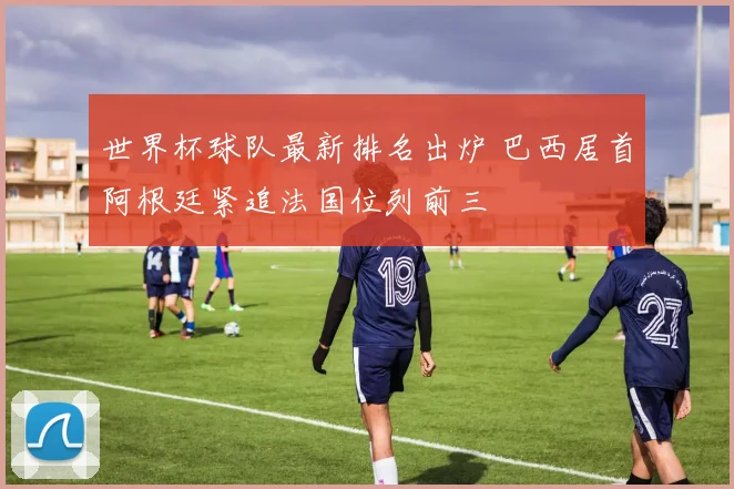 世界杯球队最新排名出炉 巴西居首阿根廷紧追法国位列前三