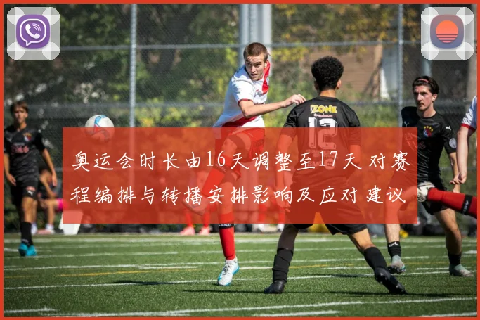 奥运会时长由16天调整至17天 对赛程编排与转播安排影响及应对建议