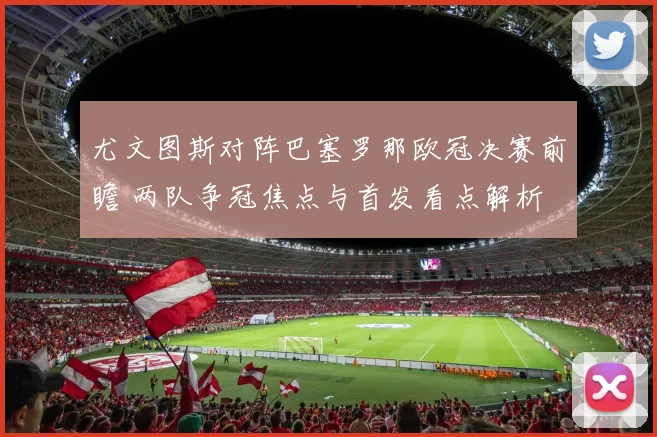 尤文图斯对阵巴塞罗那欧冠决赛前瞻 两队争冠焦点与首发看点解析