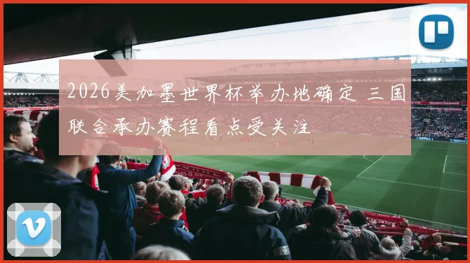 2026美加墨世界杯举办地确定 三国联合承办赛程看点受关注