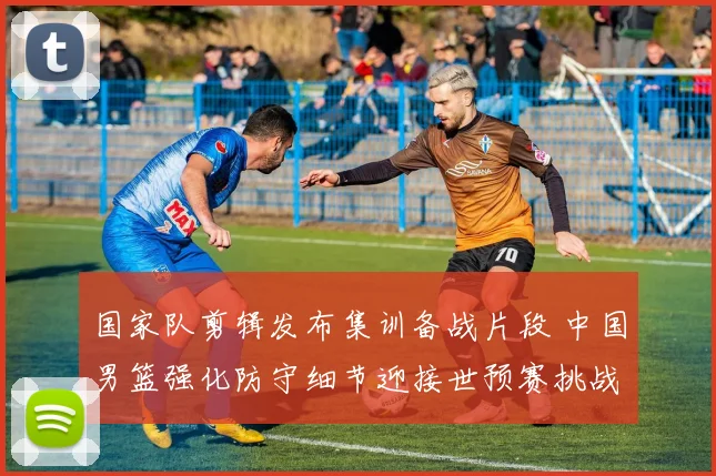 国家队剪辑发布集训备战片段 中国男篮强化防守细节迎接世预赛挑战