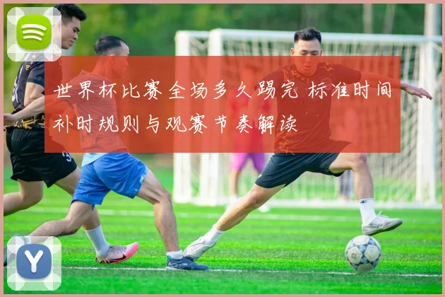 世界杯比赛全场多久踢完 标准时间补时规则与观赛节奏解读