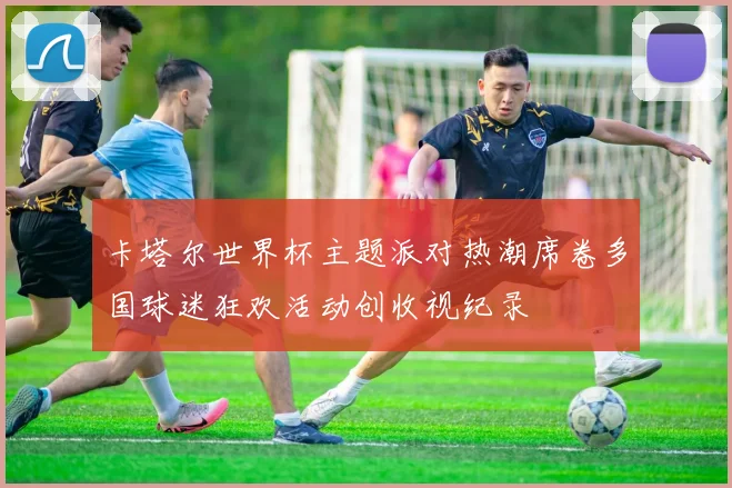 卡塔尔世界杯主题派对热潮席卷多国球迷狂欢活动创收视纪录