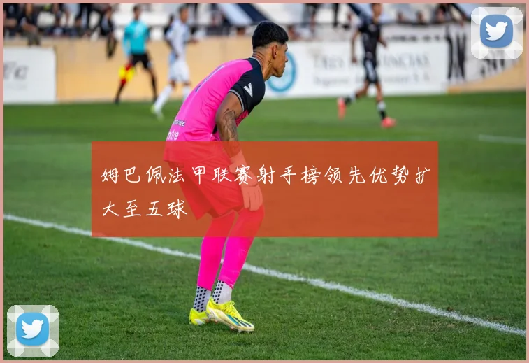 姆巴佩法甲联赛射手榜领先优势扩大至五球