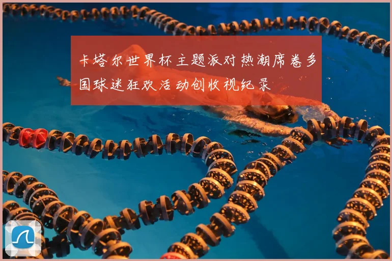 卡塔尔世界杯主题派对热潮席卷多国球迷狂欢活动创收视纪录