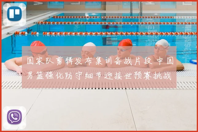 国家队剪辑发布集训备战片段 中国男篮强化防守细节迎接世预赛挑战