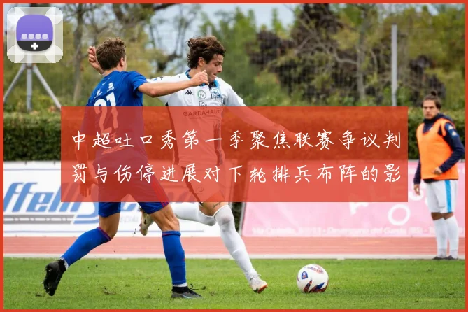 中超吐口秀第一季聚焦联赛争议判罚与伤停进展对下轮排兵布阵的影响