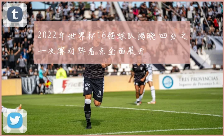 2022年世界杯16强球队揭晓 四分之一决赛对阵看点全面展开