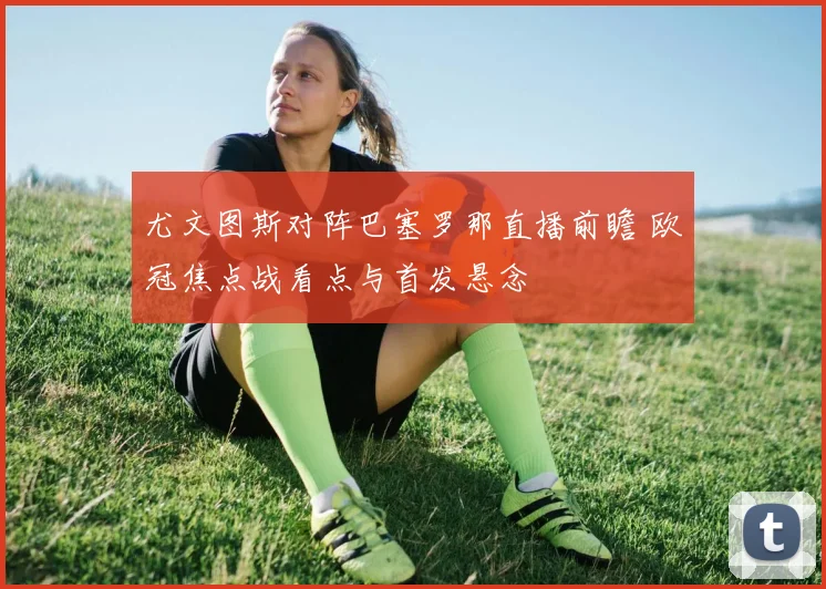 尤文图斯对阵巴塞罗那直播前瞻 欧冠焦点战看点与首发悬念