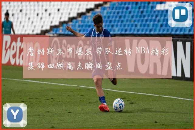 詹姆斯末节爆发带队逆转 NBA精彩集锦回顾高光瞬间盘点